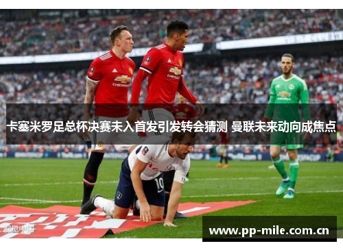 卡塞米罗足总杯决赛未入首发引发转会猜测 曼联未来动向成焦点 卡塞米罗足总杯决赛未入首发引发转会猜测 曼联未来动向成焦点